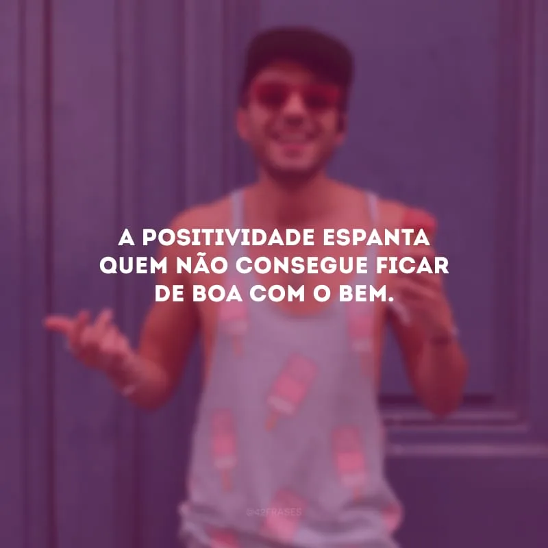 A positividade espanta quem não consegue ficar de boa com o bem.