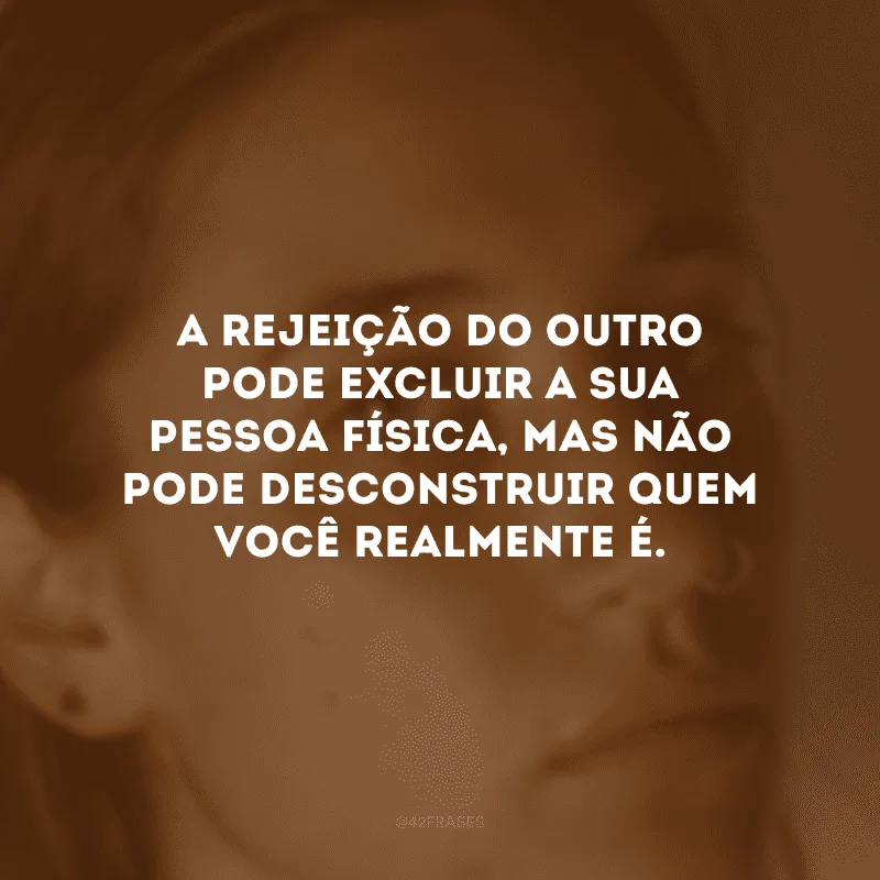A rejeição do outro pode excluir a sua pessoa física, mas não pode desconstruir quem você realmente é.
