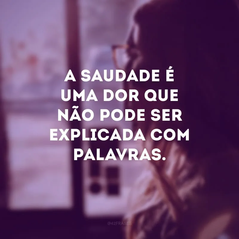 A saudade é uma dor que não pode ser explicada com palavras.