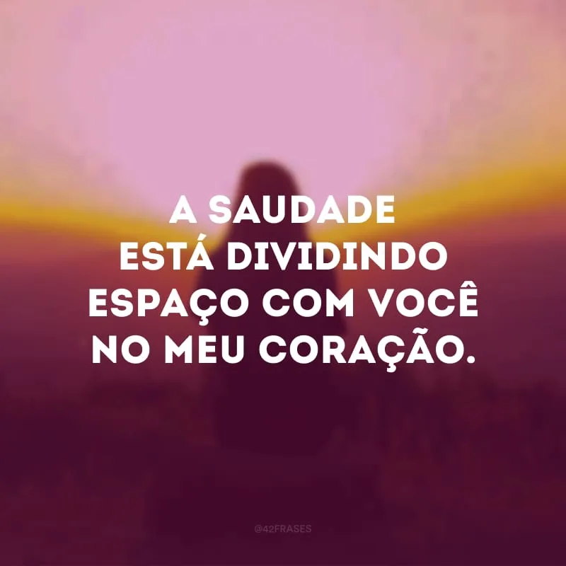 A saudade está dividindo espaço com você no meu coração.
