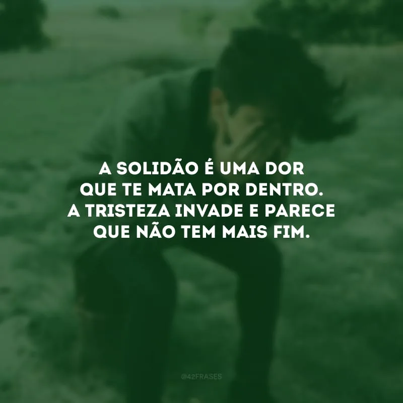 A solidão é uma dor que te mata por dentro. A tristeza invade e parece que não tem mais fim.