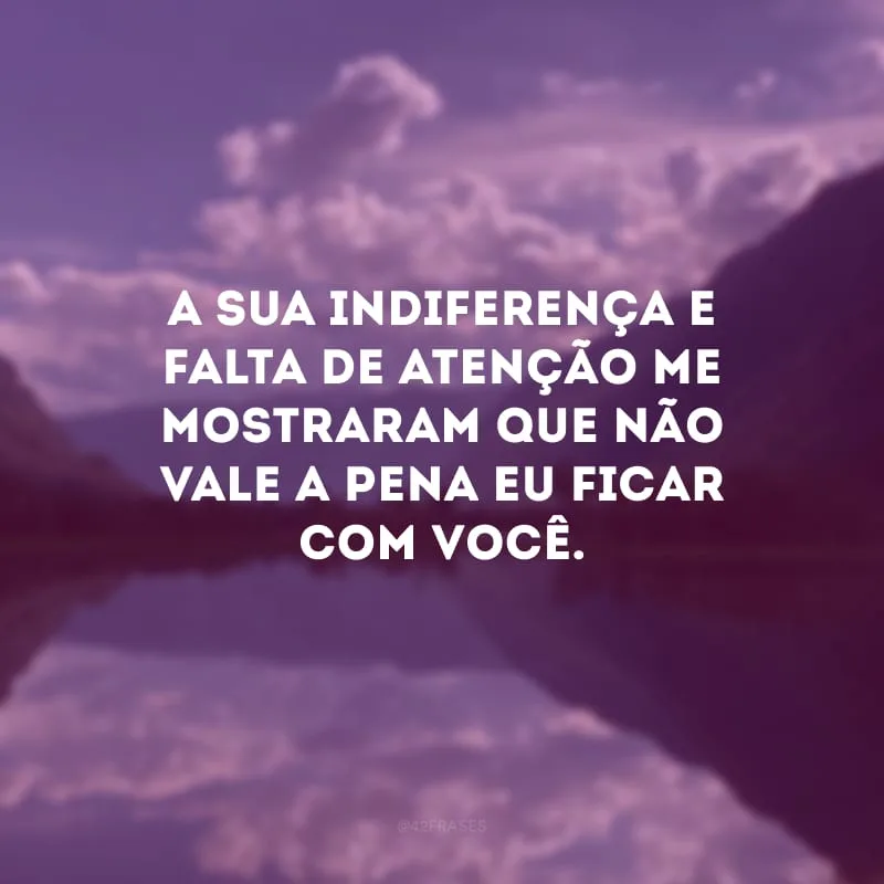 A sua indiferença e falta de atenção me mostraram que não vale a pena eu ficar com você.