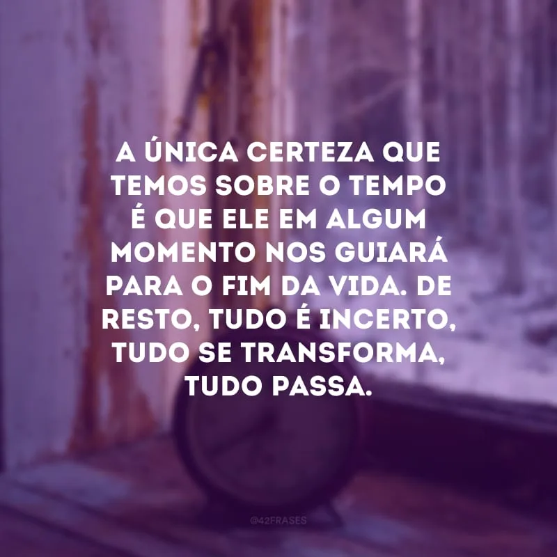 A única certeza que temos sobre o tempo é que ele em algum momento nos guiará para o fim da vida. De resto, tudo é incerto, tudo se transforma, tudo passa. 
