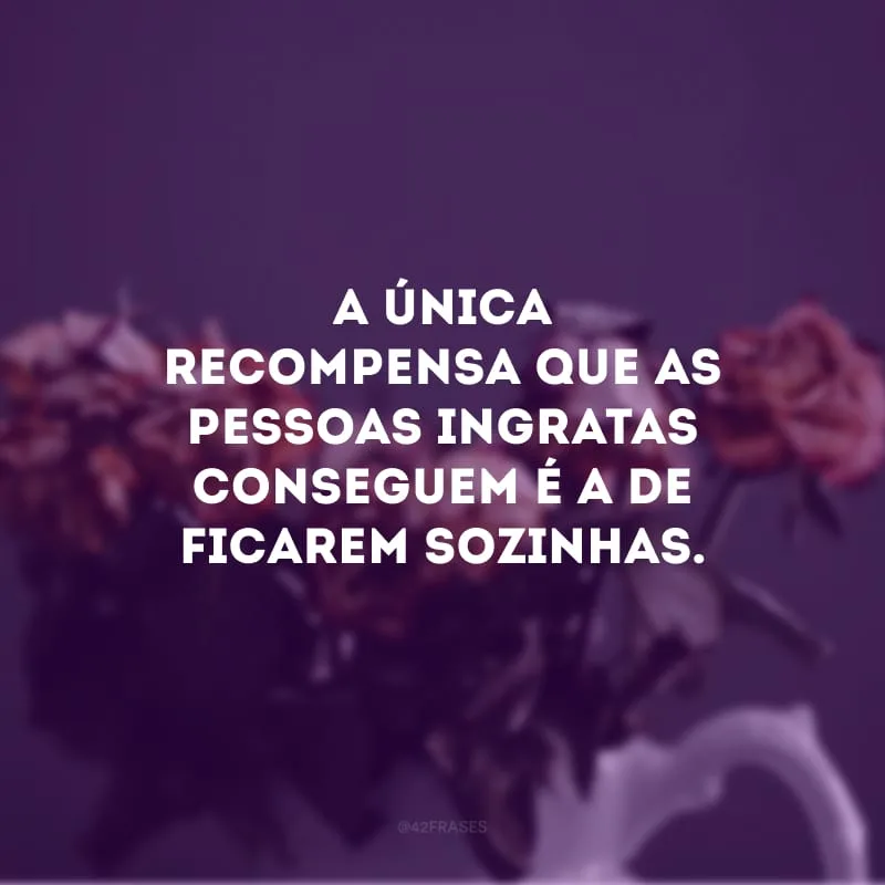 A única recompensa que as pessoas ingratas conseguem é a de ficarem sozinhas.