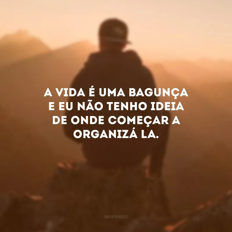 A vida é uma bagunça e eu não tenho ideia de onde começar a organizá-la.