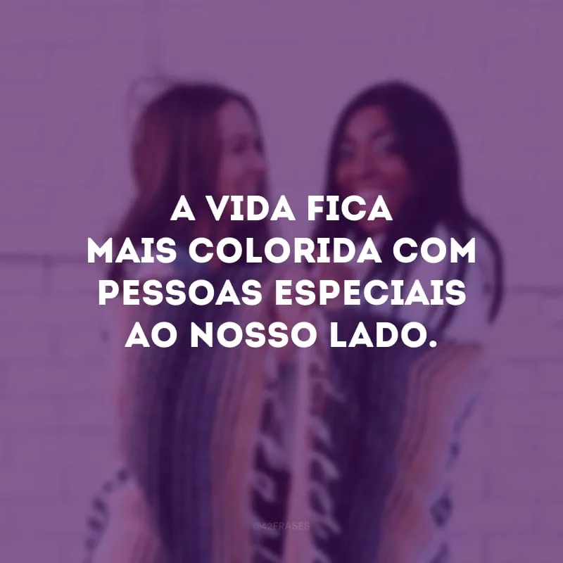 A vida fica mais colorida com pessoas especiais ao nosso lado.