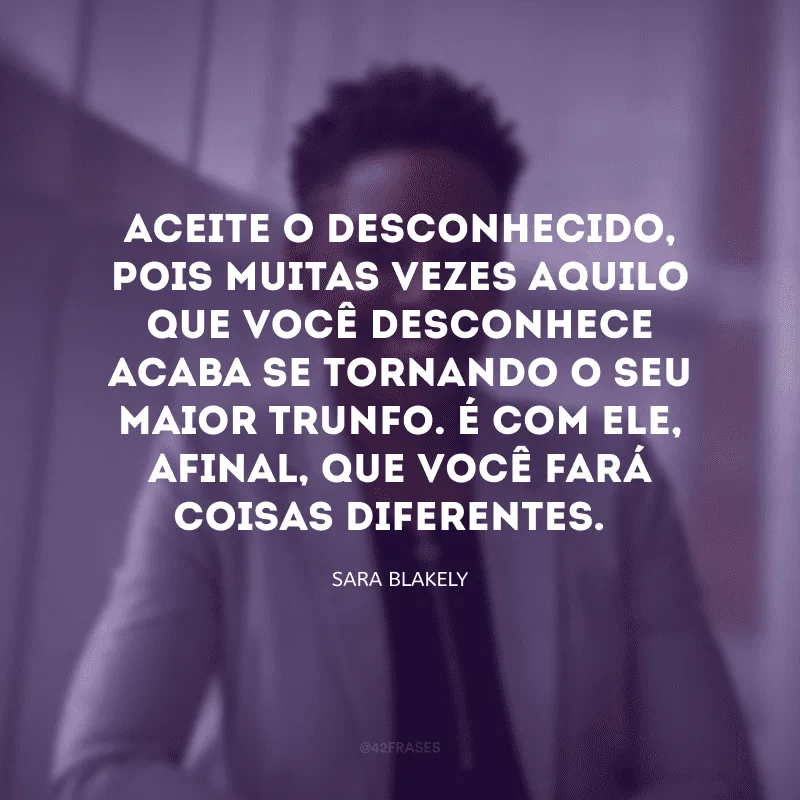 Aceite o desconhecido, pois muitas vezes aquilo que você desconhece acaba se tornando o seu maior trunfo. É com ele, afinal, que você fará coisas diferentes. 
