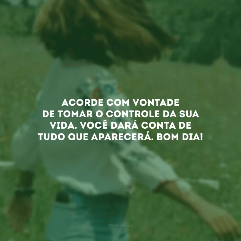 Acorde com vontade de tomar o controle da sua vida. Você dará conta de tudo que aparecerá. Bom dia!