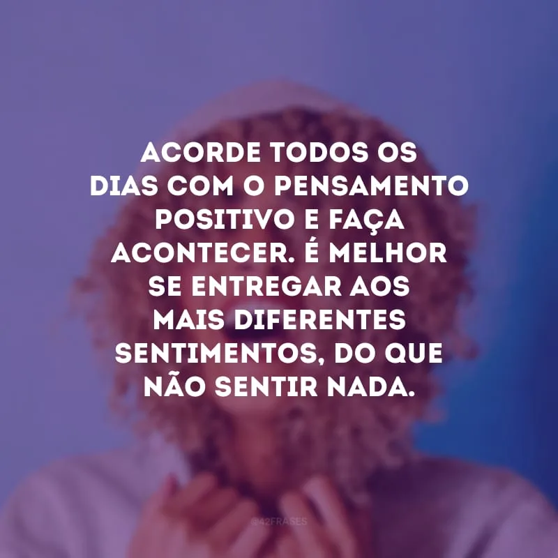 Acorde todos os dias com o pensamento positivo e faça acontecer. É melhor se entregar aos mais diferentes sentimentos, do que não sentir nada.
