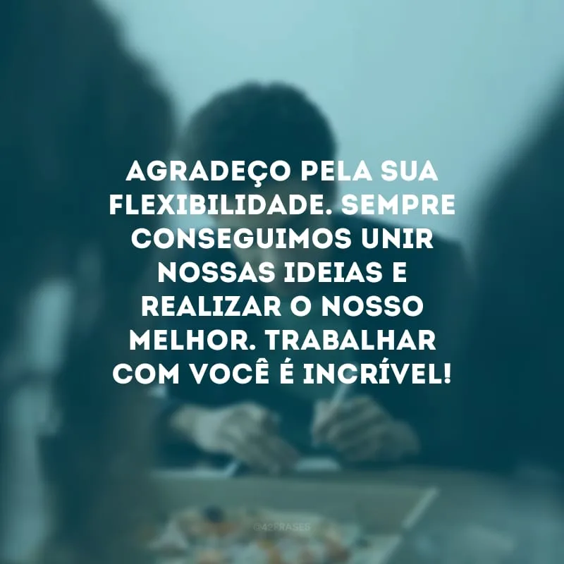 Agradeço pela sua flexibilidade. Sempre conseguimos unir nossas ideias e realizar o nosso melhor. Trabalhar com você é incrível!