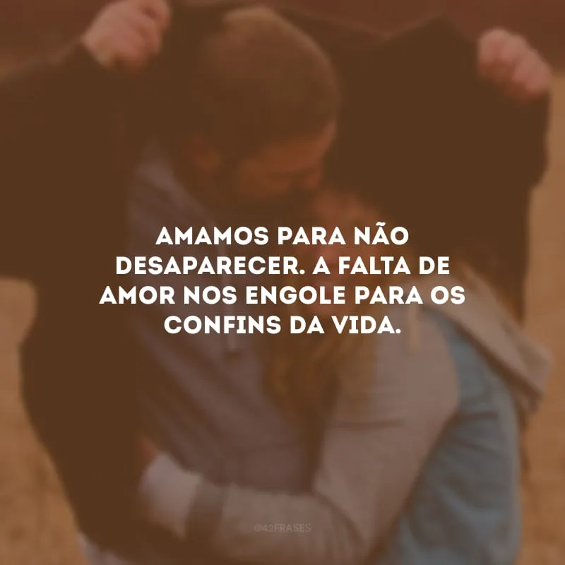 Amamos para não desaparecer. A falta de amor nos engole para os confins da vida. 