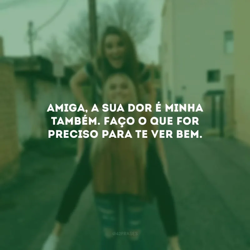 Amiga, a sua dor é minha também. Faço o que for preciso para te ver bem.