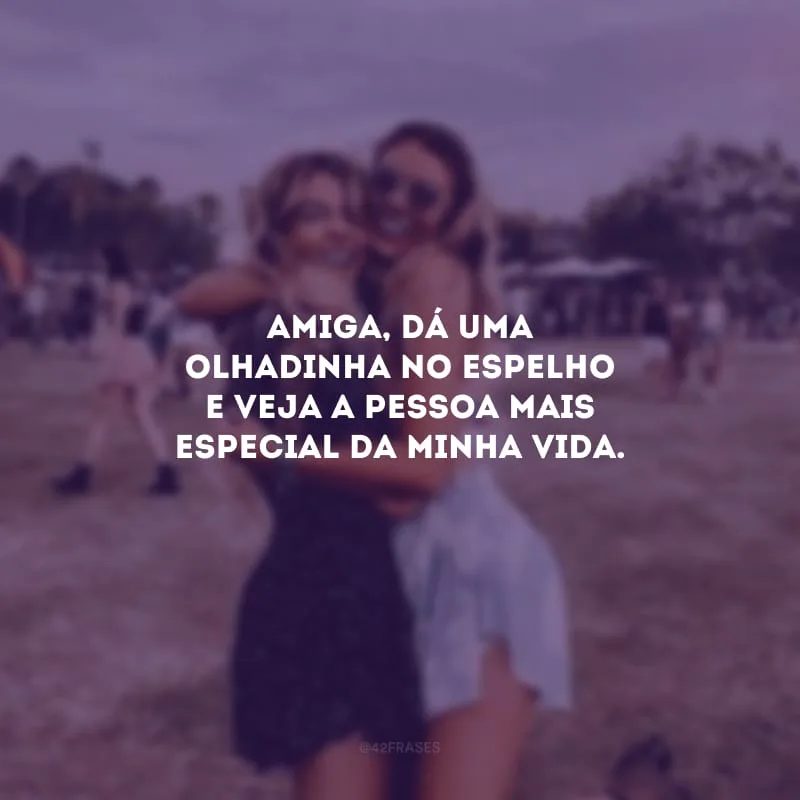 Amiga, dá uma olhadinha no espelho e veja a pessoa mais especial da minha vida.