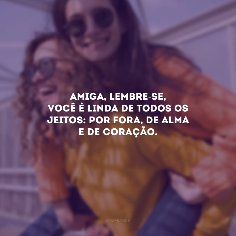 Amiga, lembre-se, você é linda de todos os jeitos: por fora, de alma e de coração.
