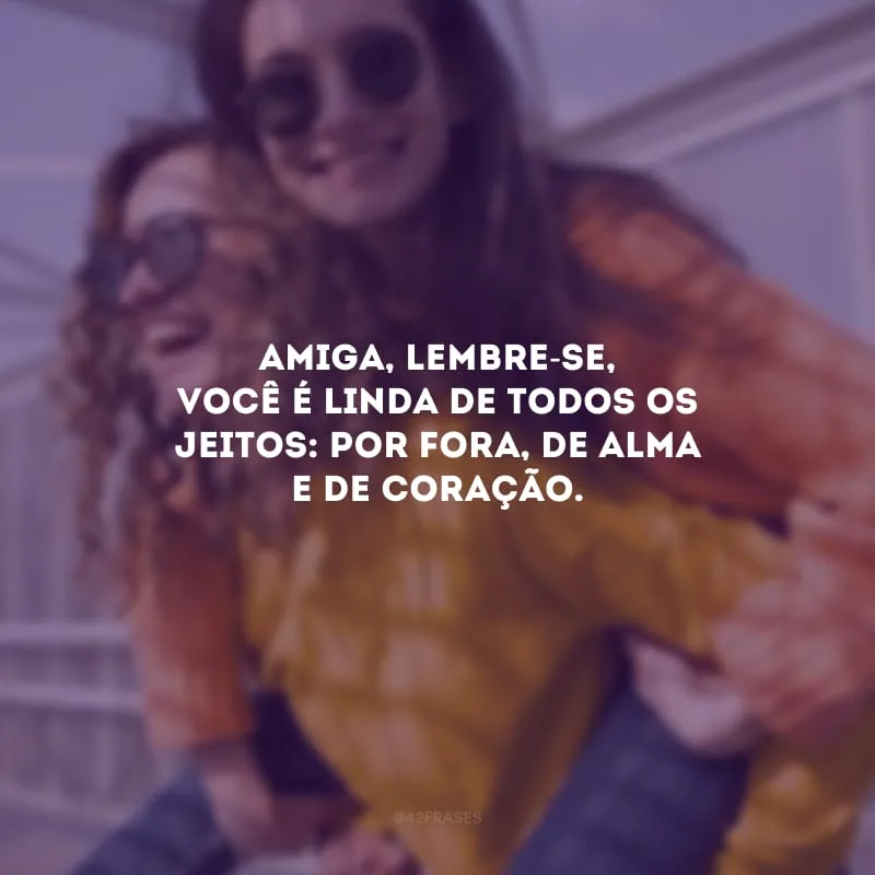 Amiga, lembre-se, você é linda de todos os jeitos: por fora, de alma e de coração.