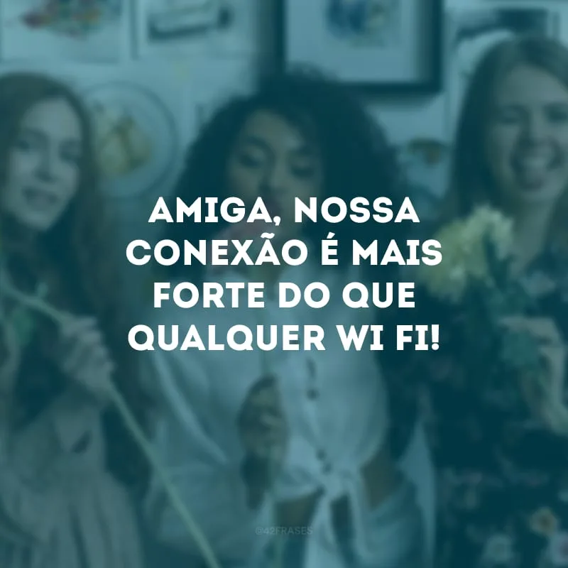 Amiga, nossa conexão é mais forte do que qualquer wi-fi!