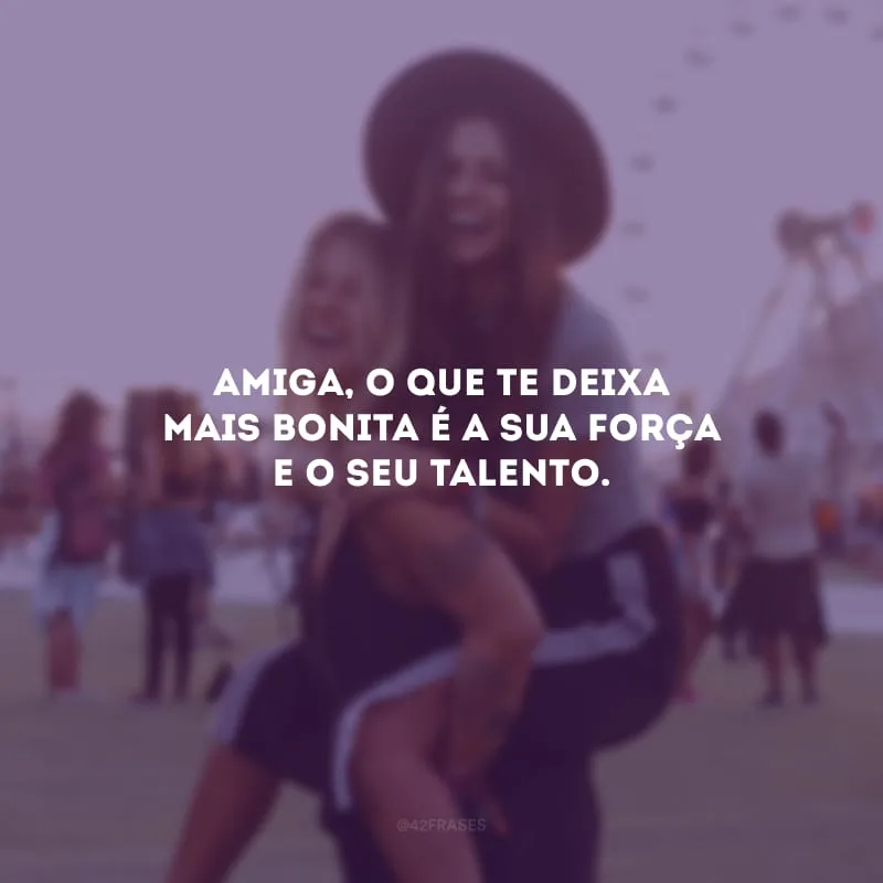 Amiga, o que te deixa mais bonita é a sua força e o seu talento.