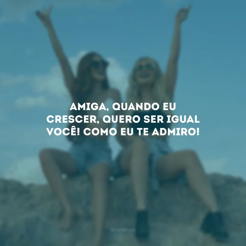 Amiga, quando eu crescer, quero ser igual você! Como eu te admiro!