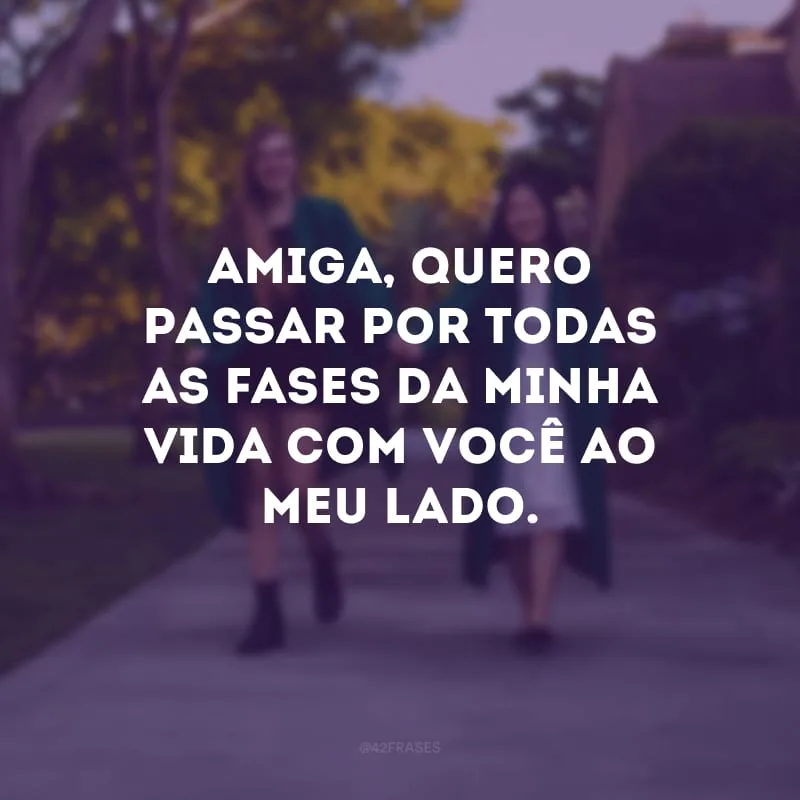 Amiga, quero passar por todas as fases da minha vida com você ao meu lado.