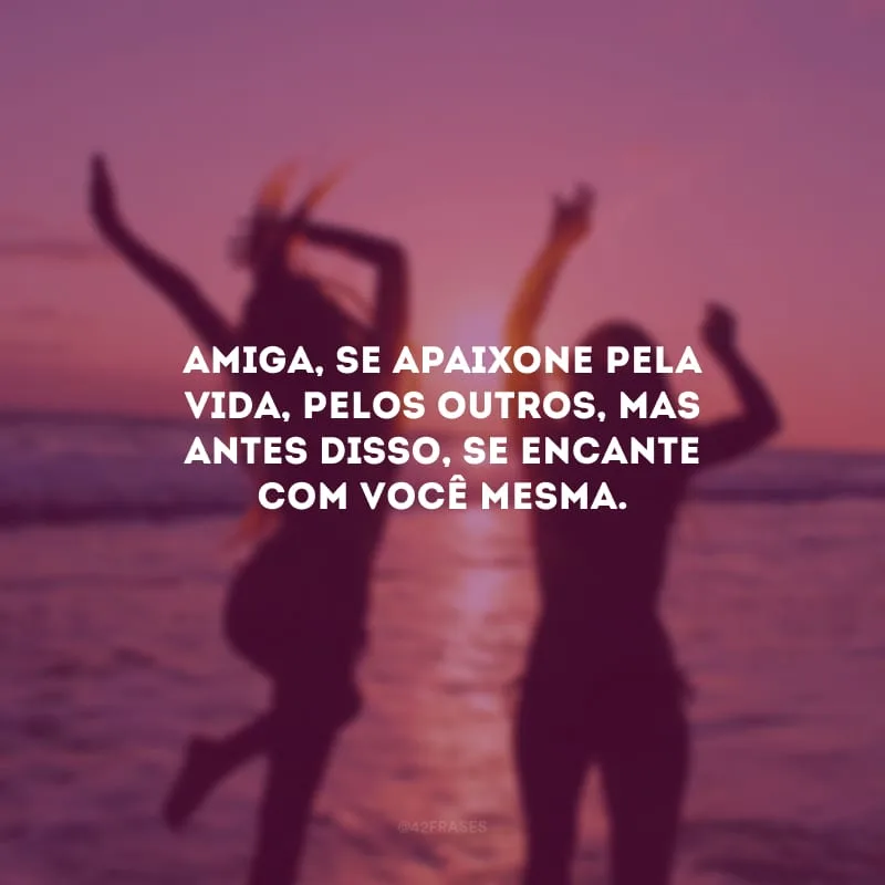 Amiga, se apaixone pela vida, pelos outros, mas antes disso, se encante com você mesma.