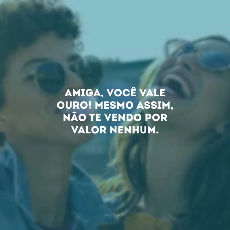Amiga, você vale ouro! Mesmo assim, não te vendo por valor nenhum.