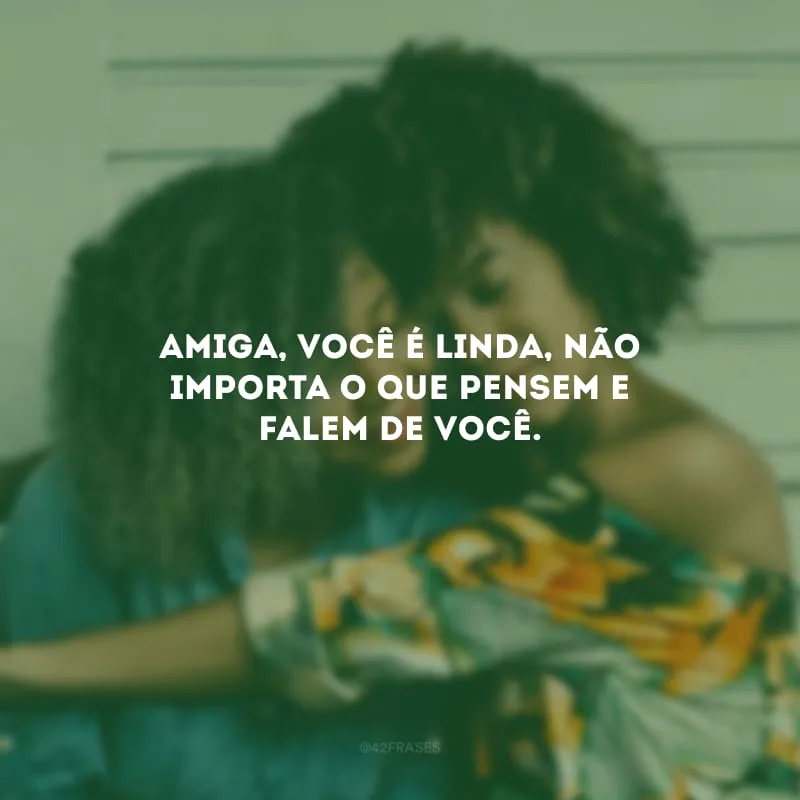 Amiga, você é linda, não importa o que pensem e falem de você.