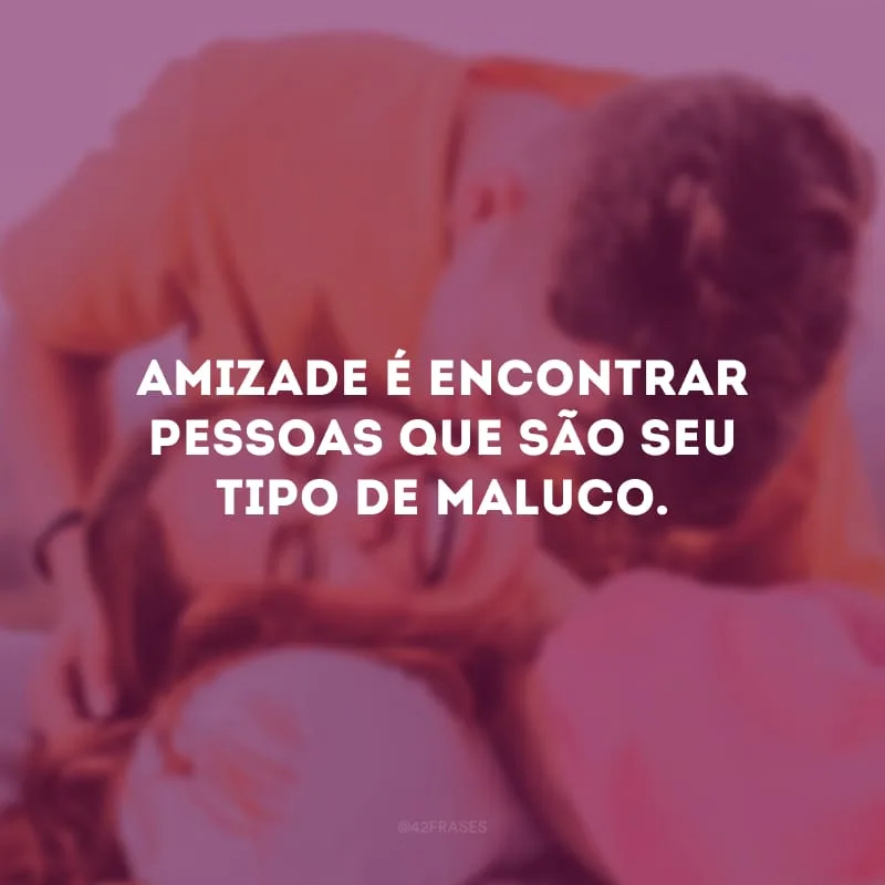 Amizade é encontrar pessoas que são seu tipo de maluco.