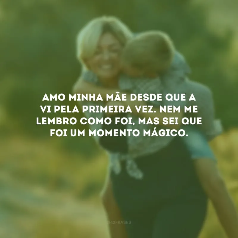 Amo minha mãe desde que a vi pela primeira vez. Nem me lembro como foi, mas sei que foi um momento mágico.