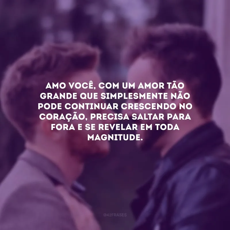Amo você, com um amor tão grande que simplesmente não pode continuar crescendo no coração, precisa saltar para fora e se revelar em toda magnitude.