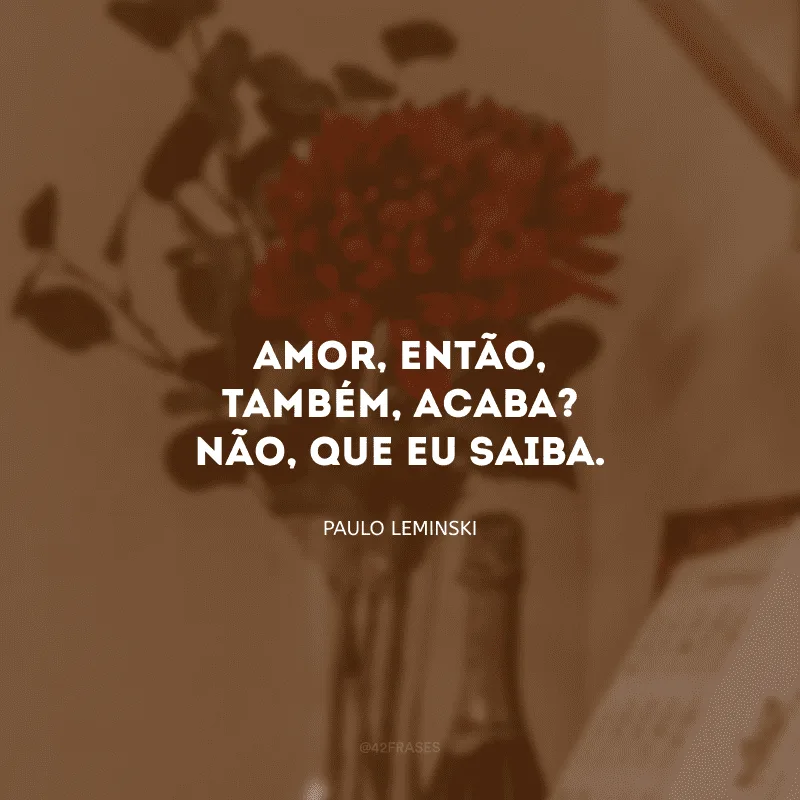 Amor, então, também, acaba? Não, que eu saiba.