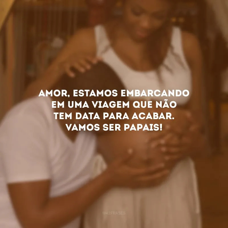 Amor, estamos embarcando em uma viagem que não tem data para acabar. Vamos ser papais!