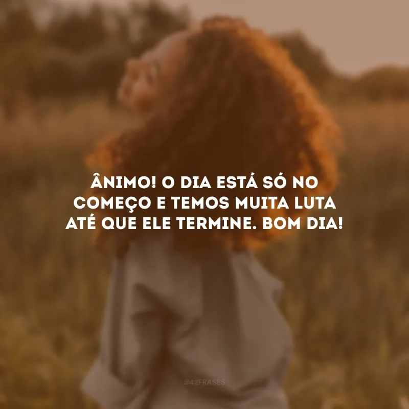 Ânimo! O dia está só no começo e temos muita luta até que ele termine. Bom dia!