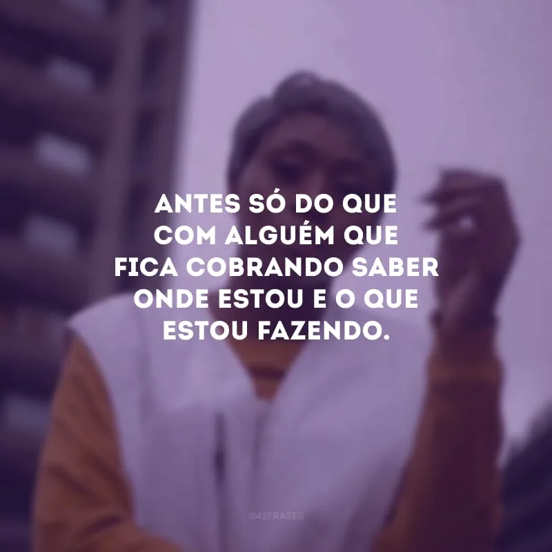Antes só do que com alguém que fica cobrando saber onde estou e o que estou fazendo.
