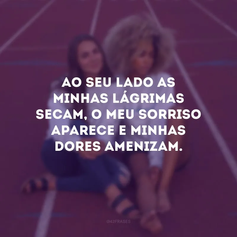 Ao seu lado as minhas lágrimas secam, o meu sorriso aparece e minhas dores amenizam.
