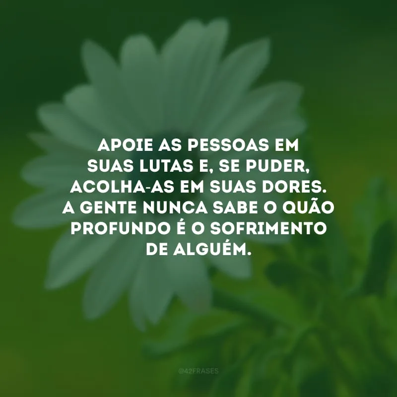 Apoie as pessoas em suas lutas e, se puder, acolha-as em suas dores. A gente nunca sabe o quão profundo é o sofrimento de alguém. 