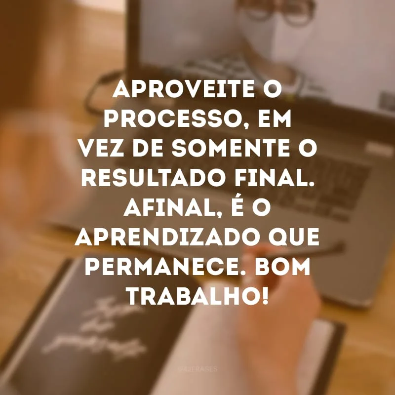Aproveite o processo, em vez de somente o resultado final. Afinal, é o aprendizado que permanece. Bom trabalho!