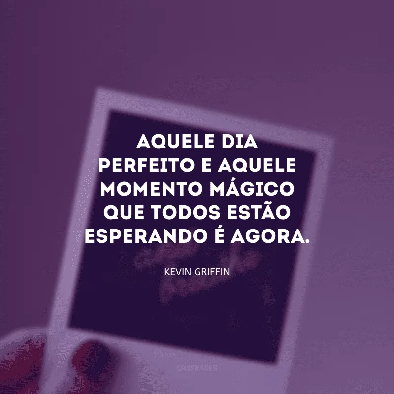 Aquele dia perfeito e aquele momento mágico que todos estão esperando é agora.