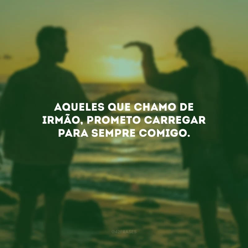 Aqueles que chamo de irmão, prometo carregar para sempre comigo.