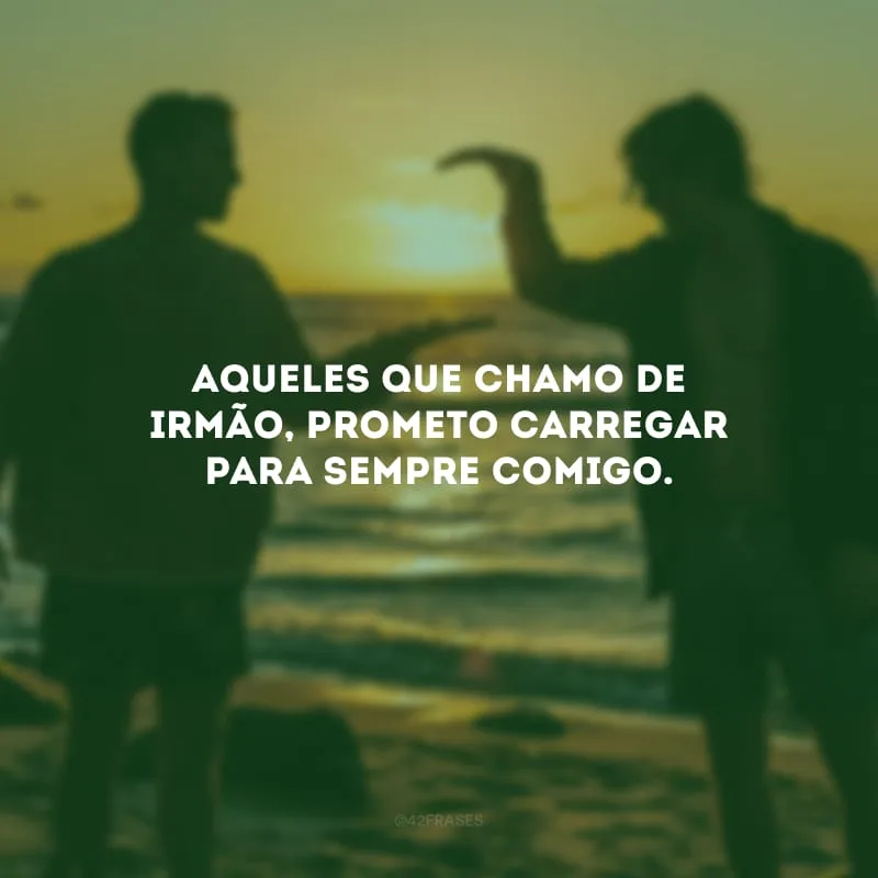 Aqueles que chamo de irmão, prometo carregar para sempre comigo.