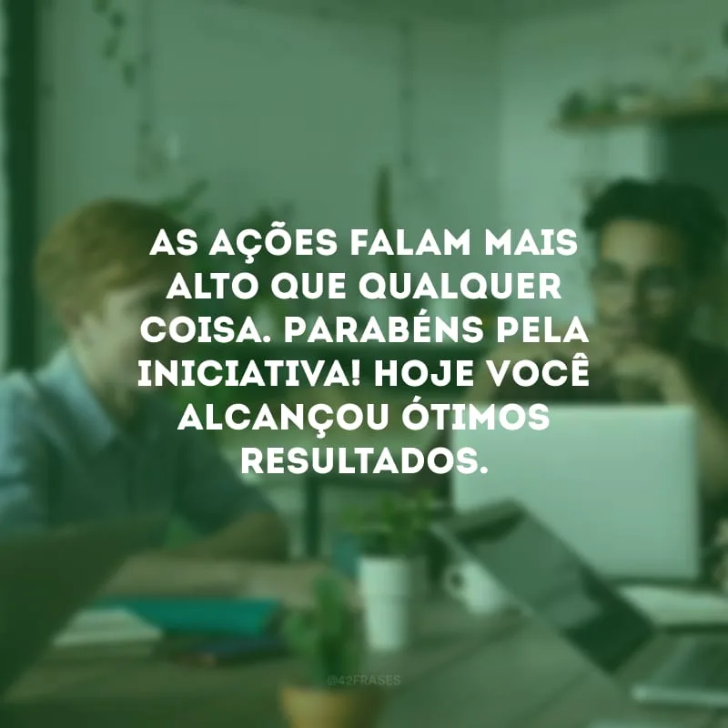 As ações falam mais alto que qualquer coisa. Parabéns pela iniciativa! Hoje você alcançou ótimos resultados. 