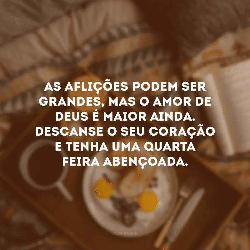 As aflições podem ser grandes, mas o amor de Deus é maior ainda. Descanse o seu coração e tenha uma quarta-feira abençoada.