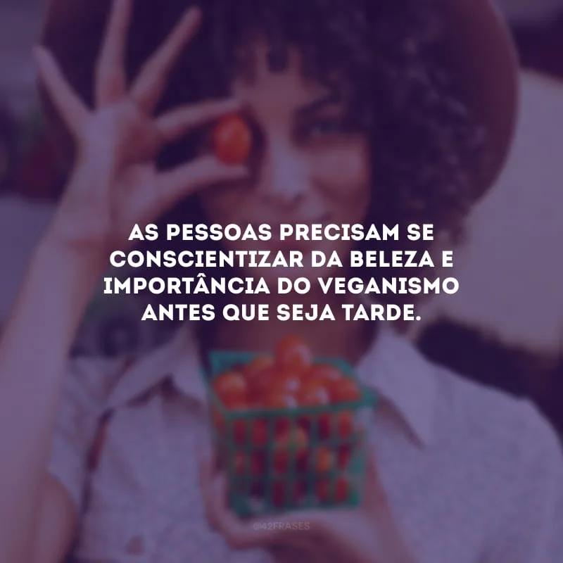 As pessoas precisam se conscientizar da beleza e importância do veganismo antes que seja tarde.