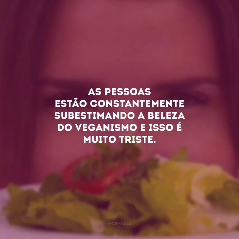 As pessoas estão constantemente subestimando a beleza do veganismo e isso é muito triste.