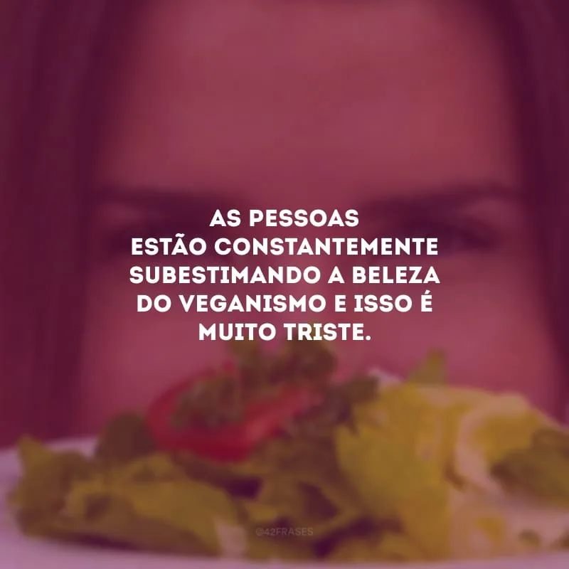 As pessoas estão constantemente subestimando a beleza do veganismo e isso é muito triste.