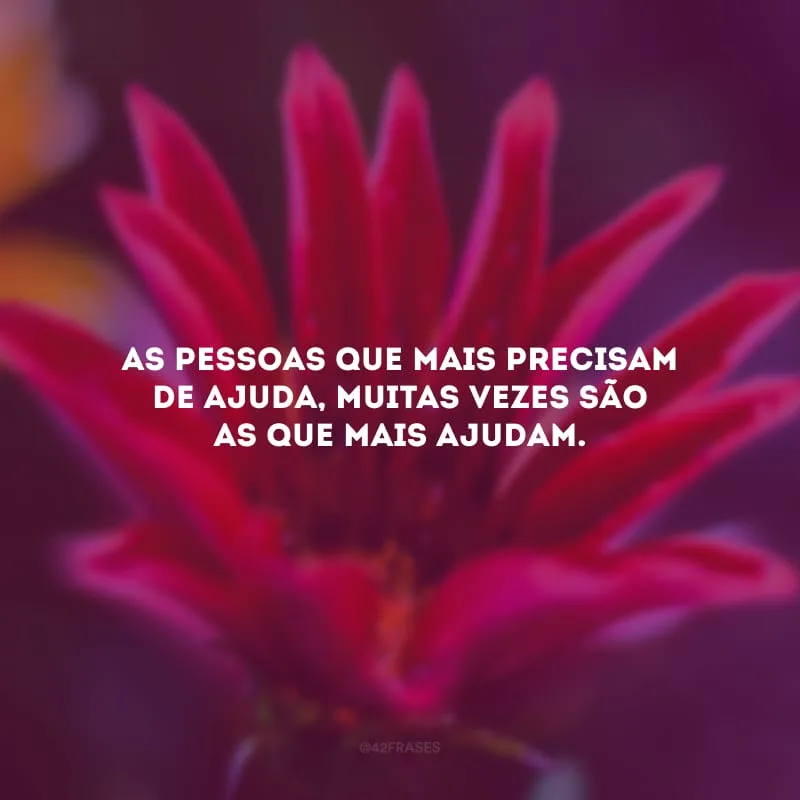 As pessoas que mais precisam de ajuda, muitas vezes são as que mais ajudam. 