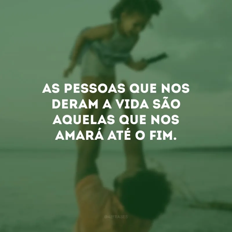 As pessoas que nos deram a vida são aquelas que nos amará até o fim. 
