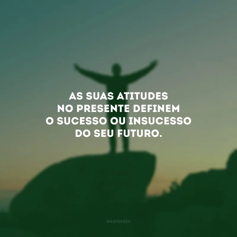 As suas atitudes no presente definem o sucesso ou insucesso do seu futuro.