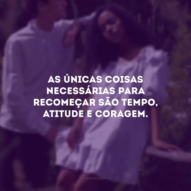 As únicas coisas necessárias para recomeçar são tempo, atitude e coragem.