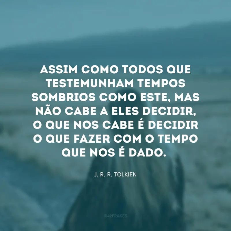 Assim como todos que testemunham tempos sombrios como este, mas não cabe a eles decidir, o que nos cabe é decidir o que fazer com o tempo que nos é dado.
