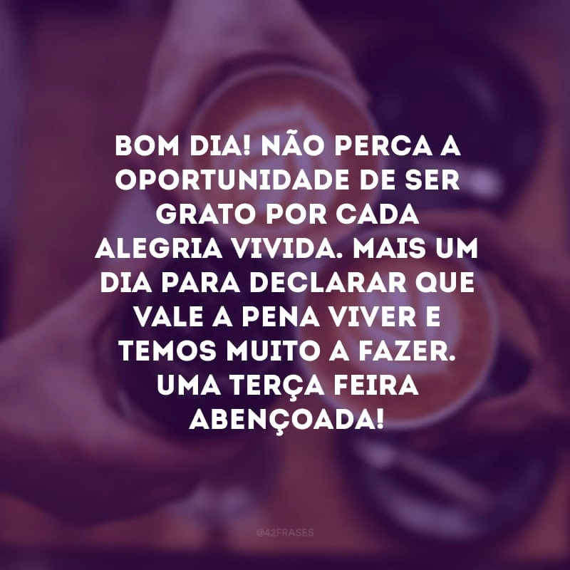 Bom dia! Não perca a oportunidade de ser grato por cada alegria vivida. Mais um dia para declarar que vale a pena viver e temos muito a fazer. Uma terça-feira abençoada!
